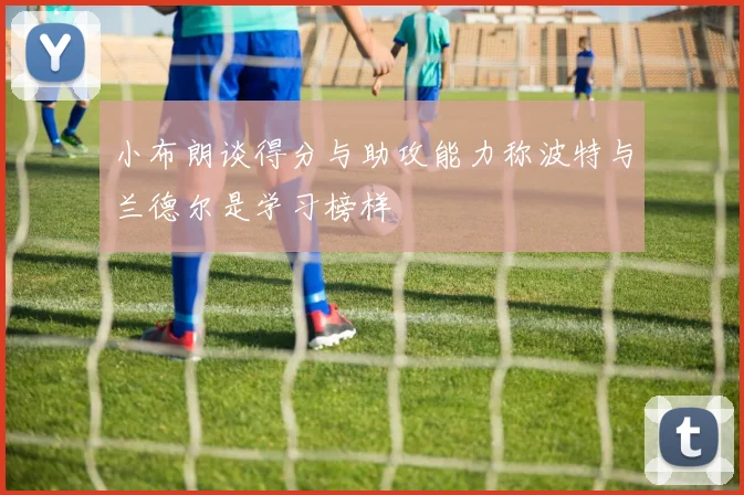 小布朗谈得分与助攻能力称波特与兰德尔是学习榜样