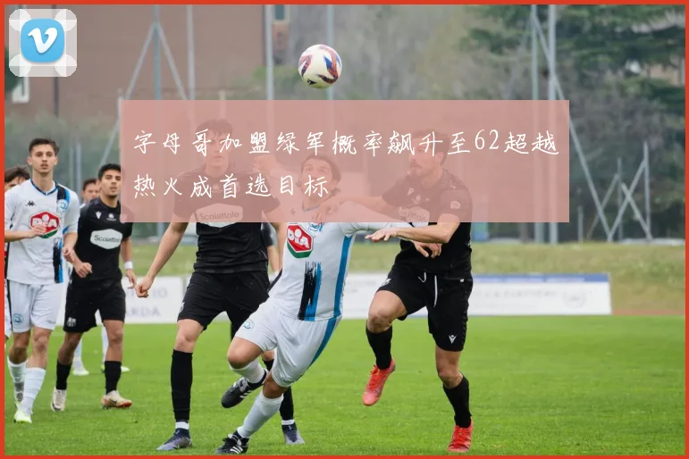 字母哥加盟绿军概率飙升至62超越热火成首选目标