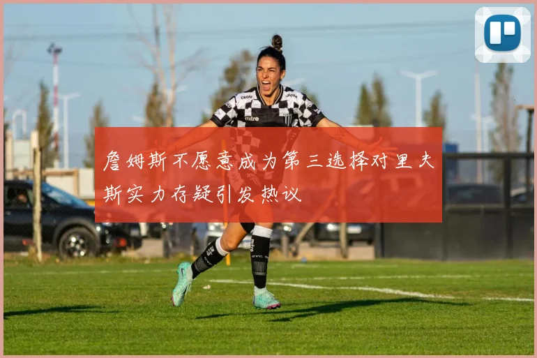 詹姆斯不愿意成为第三选择对里夫斯实力存疑引发热议