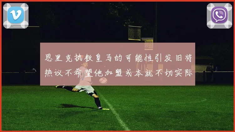 恩里克执教皇马的可能性引发旧将热议不希望他加盟或本就不切实际
