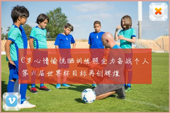 C罗心情愉悦晒训练照全力备战个人第六届世界杯目标再创辉煌