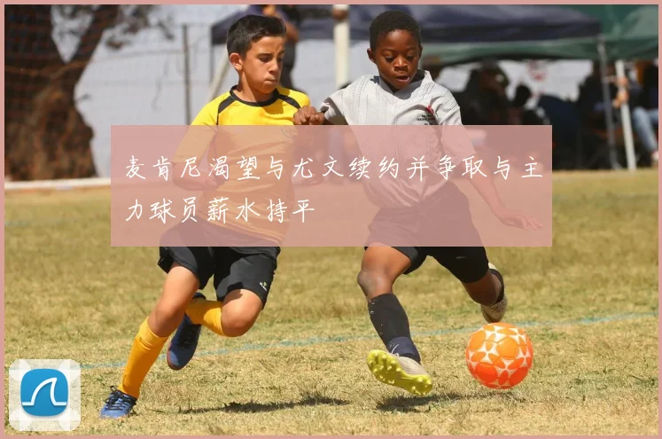 麦肯尼渴望与尤文续约并争取与主力球员薪水持平