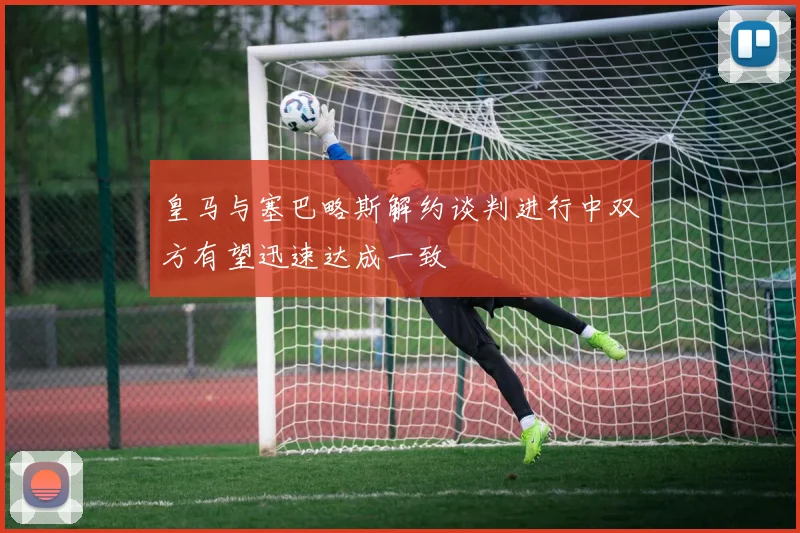 皇马与塞巴略斯解约谈判进行中双方有望迅速达成一致