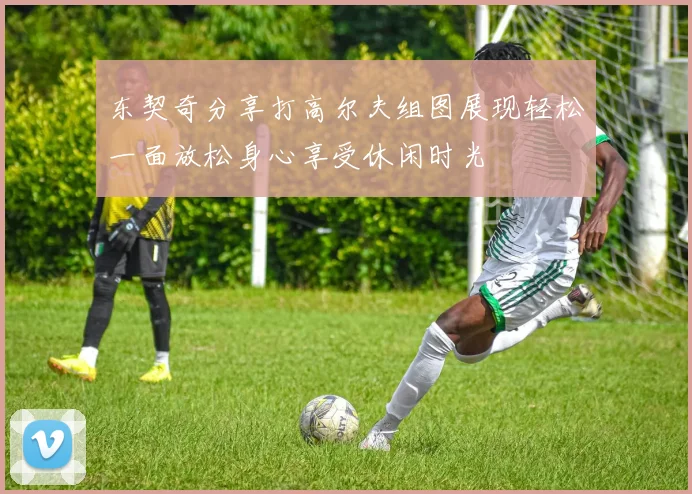 东契奇分享打高尔夫组图展现轻松一面放松身心享受休闲时光