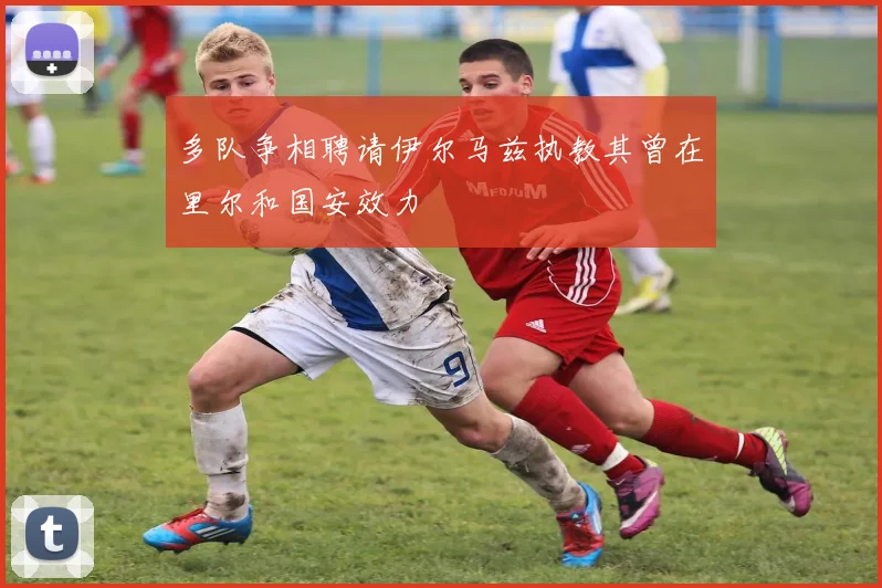 多队争相聘请伊尔马兹执教其曾在里尔和国安效力