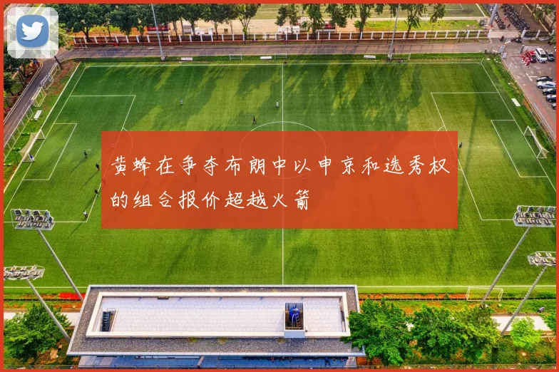 黄蜂在争夺布朗中以申京和选秀权的组合报价超越火箭