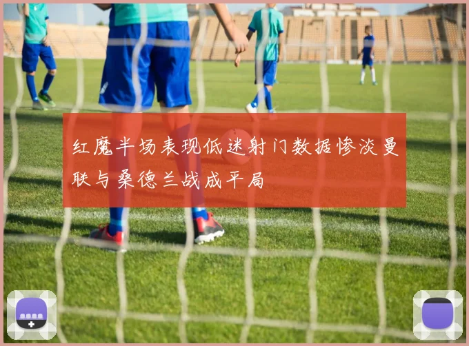 红魔半场表现低迷射门数据惨淡曼联与桑德兰战成平局
