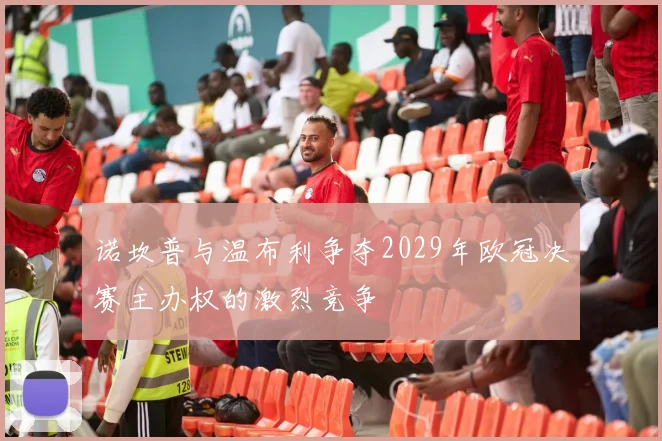 诺坎普与温布利争夺2029年欧冠决赛主办权的激烈竞争
