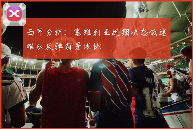西甲分析：塞维利亚近期状态低迷难以反弹前景堪忧
