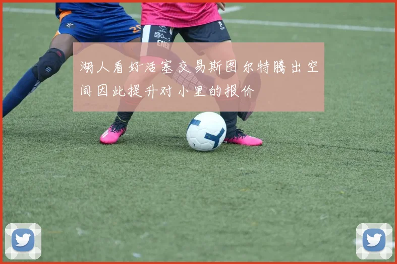 湖人看好活塞交易斯图尔特腾出空间因此提升对小里的报价