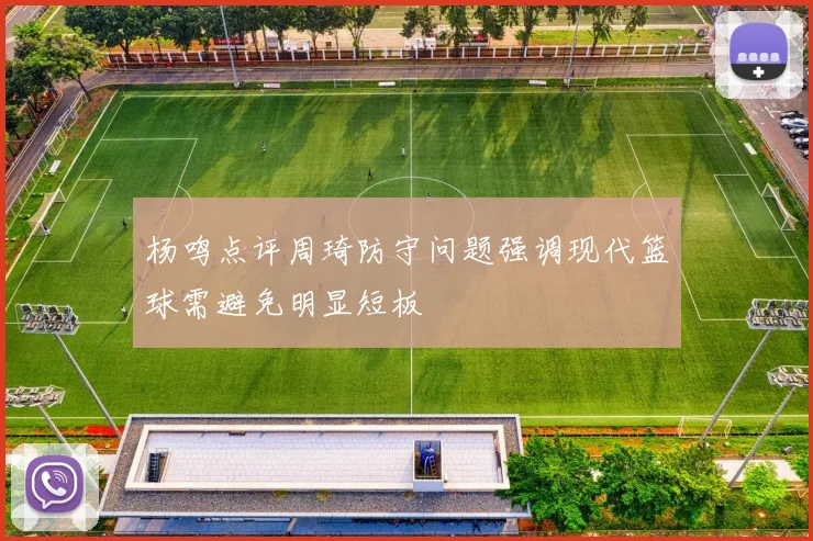 杨鸣点评周琦防守问题强调现代篮球需避免明显短板