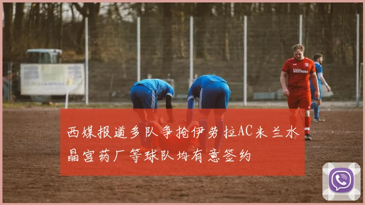 西媒报道多队争抢伊劳拉AC米兰水晶宫药厂等球队均有意签约