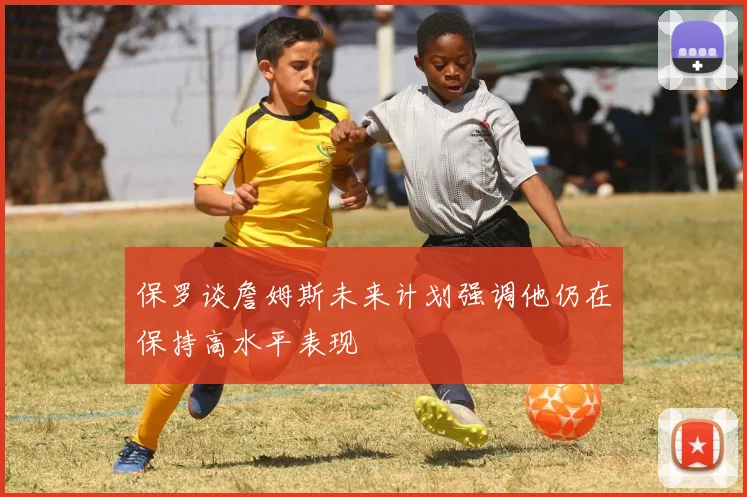 保罗谈詹姆斯未来计划强调他仍在保持高水平表现