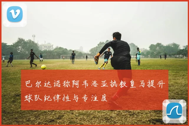 巴尔达诺称阿韦洛亚执教皇马提升球队纪律性与专注度