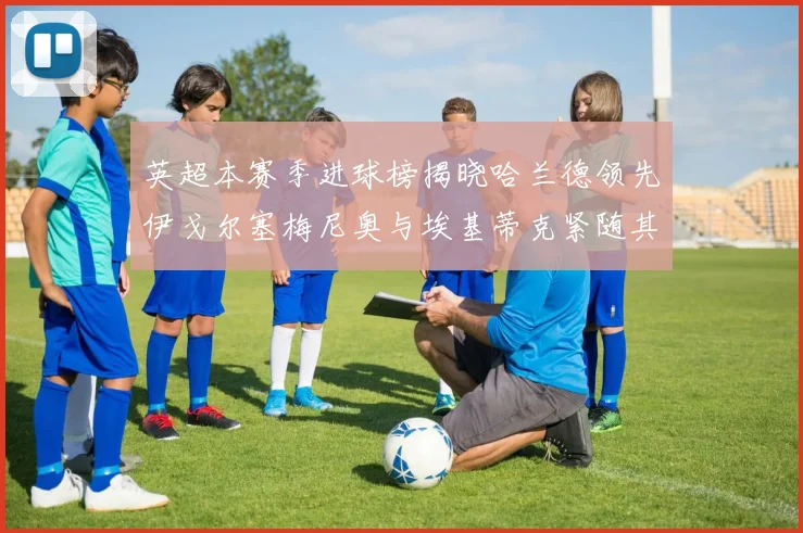 英超本赛季进球榜揭晓哈兰德领先伊戈尔塞梅尼奥与埃基蒂克紧随其后