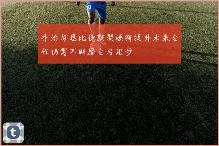 乔治与恩比德默契逐渐提升未来合作仍需不断磨合与进步