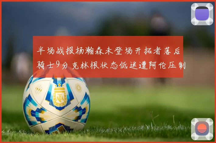 半场战报杨瀚森未登场开拓者落后骑士9分克林根状态低迷遭阿伦压制
