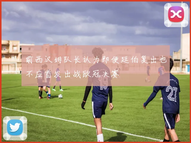 前西汉姆队长认为即便廷伯复出也不应首发出战欧冠决赛