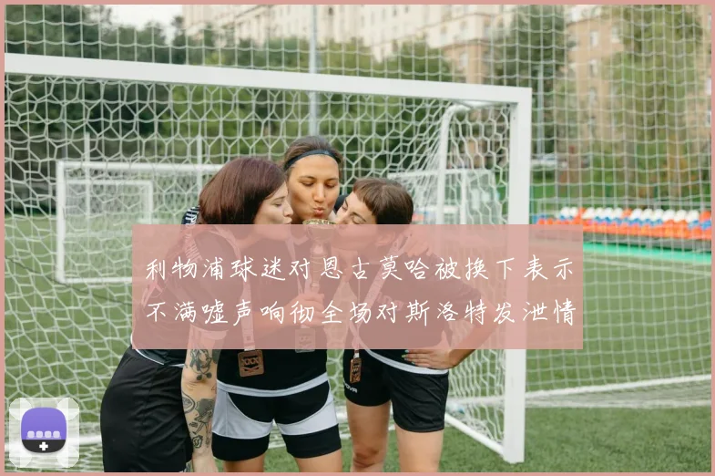 利物浦球迷对恩古莫哈被换下表示不满嘘声响彻全场对斯洛特发泄情绪
