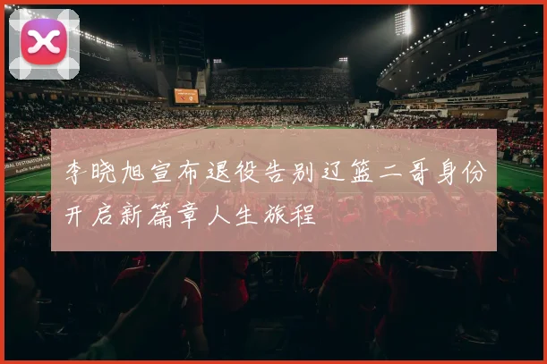李晓旭宣布退役告别辽篮二哥身份开启新篇章人生旅程