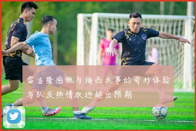 雷吉隆感慨与梅西共事的奇妙体验与队友热情欢迎超出预期
